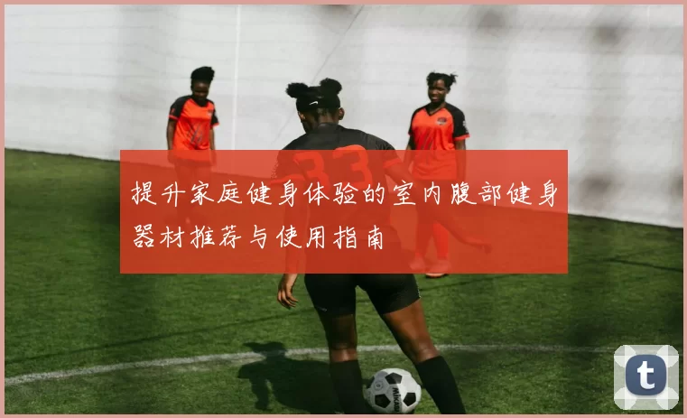提升家庭健身体验的室内腹部健身器材推荐与使用指南