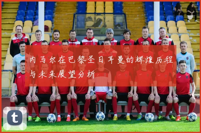 内马尔在巴黎圣日耳曼的辉煌历程与未来展望分析