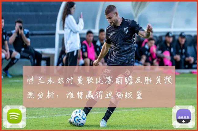 特兰米尔对曼联比赛前瞻及胜负预测分析，谁将赢得这场较量