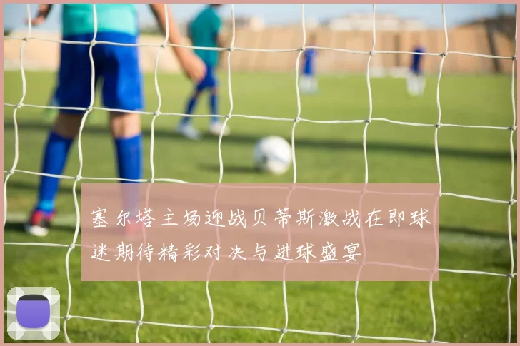 塞尔塔主场迎战贝蒂斯激战在即球迷期待精彩对决与进球盛宴