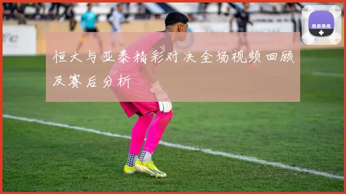 恒大与亚泰精彩对决全场视频回顾及赛后分析