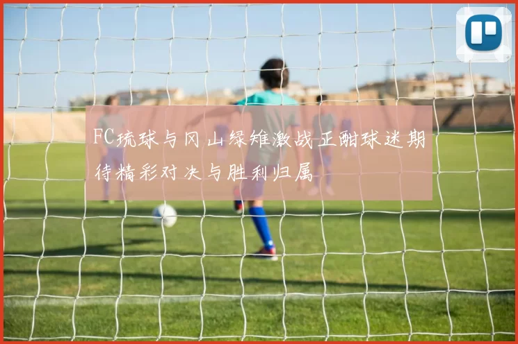 FC琉球与冈山绿雉激战正酣球迷期待精彩对决与胜利归属