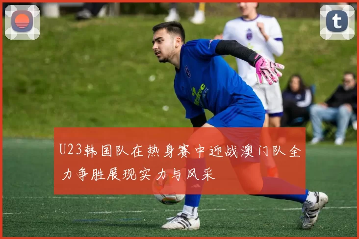 U23韩国队在热身赛中迎战澳门队全力争胜展现实力与风采
