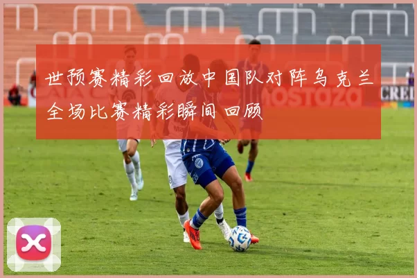 世预赛精彩回放中国队对阵乌克兰全场比赛精彩瞬间回顾