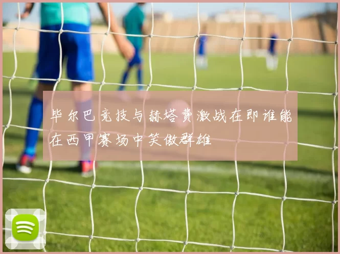 毕尔巴竞技与赫塔费激战在即谁能在西甲赛场中笑傲群雄