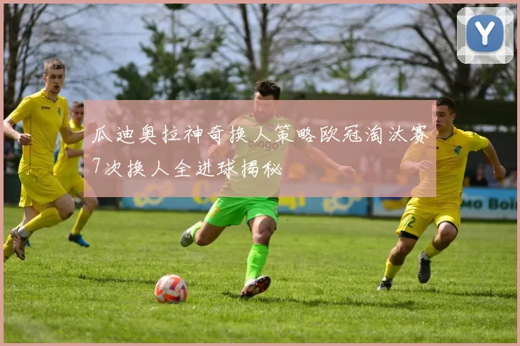 瓜迪奥拉神奇换人策略欧冠淘汰赛7次换人全进球揭秘