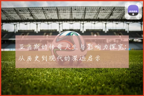 亚当斯的传奇人生与影响力探究：从历史到现代的深远启示